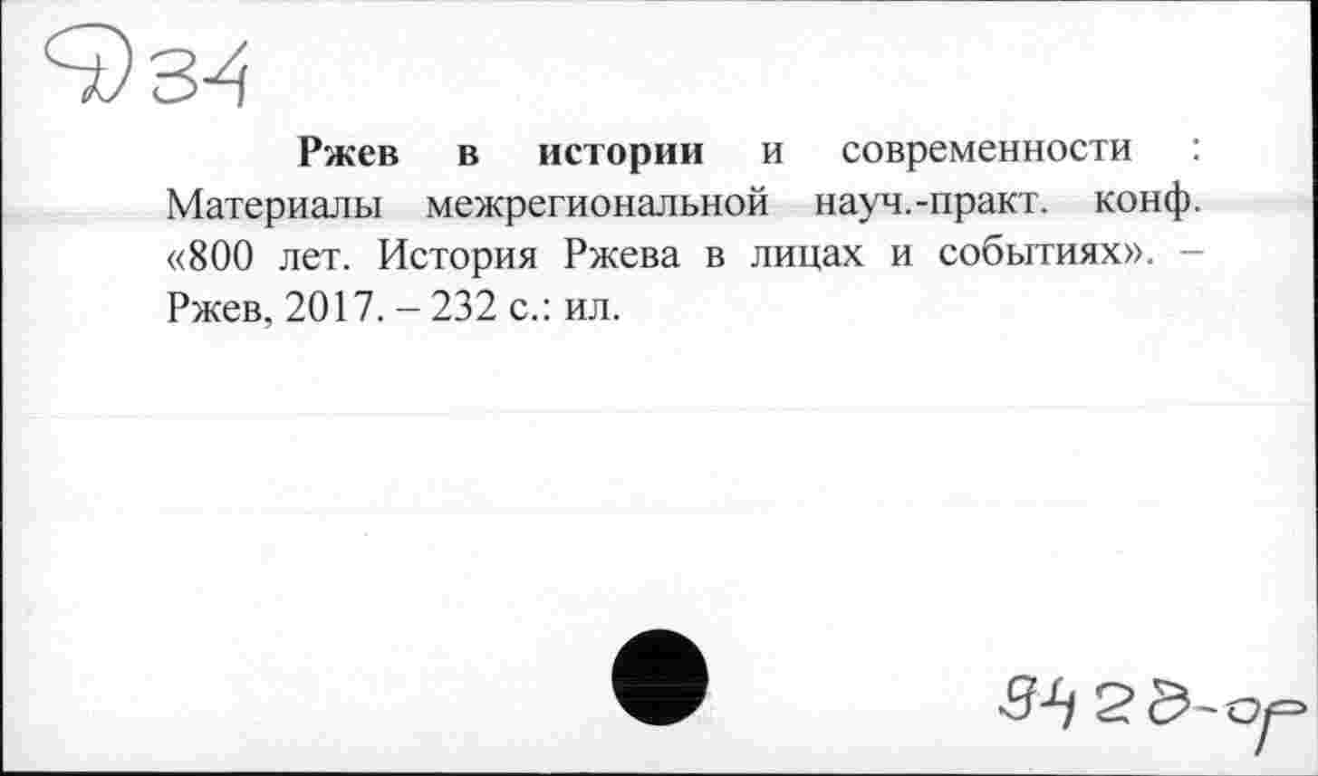 ﻿Ржев в истории и современности : Материалы межрегиональной науч.-практ. конф. «800 лет. История Ржева в лицах и событиях». -Ржев, 2017. - 232 с.: ил.